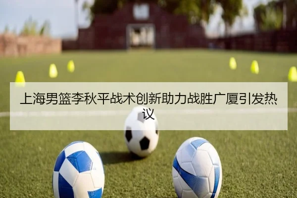 上海男篮李秋平战术创新助力战胜广厦引发热议